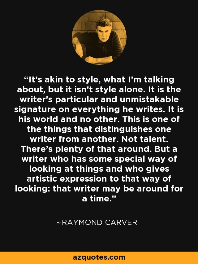 It's akin to style, what I'm talking about, but it isn't style alone. It is the writer's particular and unmistakable signature on everything he writes. It is his world and no other. This is one of the things that distinguishes one writer from another. Not talent. There's plenty of that around. But a writer who has some special way of looking at things and who gives artistic expression to that way of looking: that writer may be around for a time. - Raymond Carver