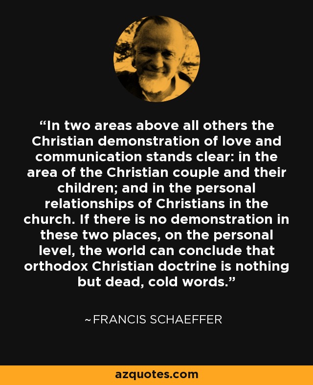 In two areas above all others the Christian demonstration of love and communication stands clear: in the area of the Christian couple and their children; and in the personal relationships of Christians in the church. If there is no demonstration in these two places, on the personal level, the world can conclude that orthodox Christian doctrine is nothing but dead, cold words. - Francis Schaeffer