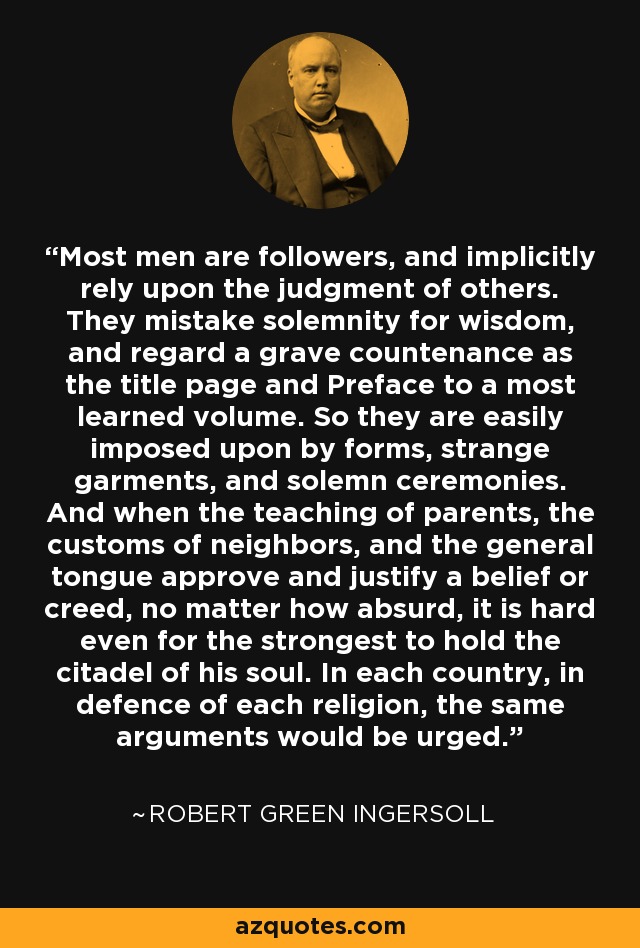 Most men are followers, and implicitly rely upon the judgment of others. They mistake solemnity for wisdom, and regard a grave countenance as the title page and Preface to a most learned volume. So they are easily imposed upon by forms, strange garments, and solemn ceremonies. And when the teaching of parents, the customs of neighbors, and the general tongue approve and justify a belief or creed, no matter how absurd, it is hard even for the strongest to hold the citadel of his soul. In each country, in defence of each religion, the same arguments would be urged. - Robert Green Ingersoll