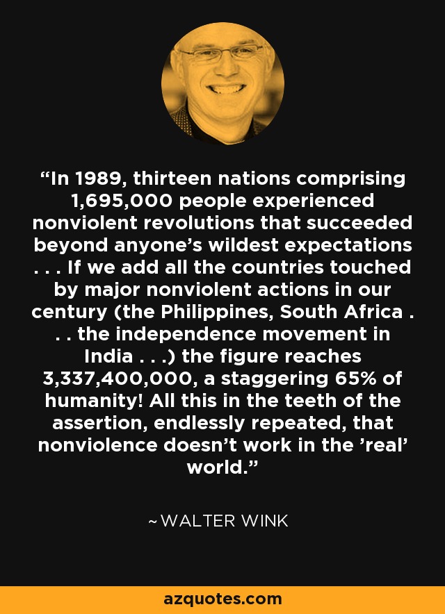 In 1989, thirteen nations comprising 1,695,000 people experienced nonviolent revolutions that succeeded beyond anyone's wildest expectations . . . If we add all the countries touched by major nonviolent actions in our century (the Philippines, South Africa . . . the independence movement in India . . .) the figure reaches 3,337,400,000, a staggering 65% of humanity! All this in the teeth of the assertion, endlessly repeated, that nonviolence doesn't work in the 'real' world. - Walter Wink