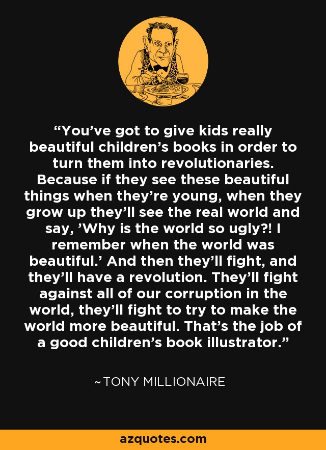 You've got to give kids really beautiful children's books in order to turn them into revolutionaries. Because if they see these beautiful things when they're young, when they grow up they'll see the real world and say, 'Why is the world so ugly?! I remember when the world was beautiful.' And then they'll fight, and they'll have a revolution. They'll fight against all of our corruption in the world, they'll fight to try to make the world more beautiful. That's the job of a good children's book illustrator. - Tony Millionaire
