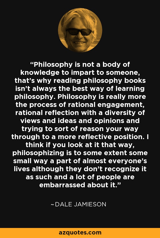 Philosophy is not a body of knowledge to impart to someone, that's why reading philosophy books isn't always the best way of learning philosophy. Philosophy is really more the process of rational engagement, rational reflection with a diversity of views and ideas and opinions and trying to sort of reason your way through to a more reflective position. I think if you look at it that way, philosophizing is to some extent some small way a part of almost everyone's lives although they don't recognize it as such and a lot of people are embarrassed about it. - Dale Jamieson