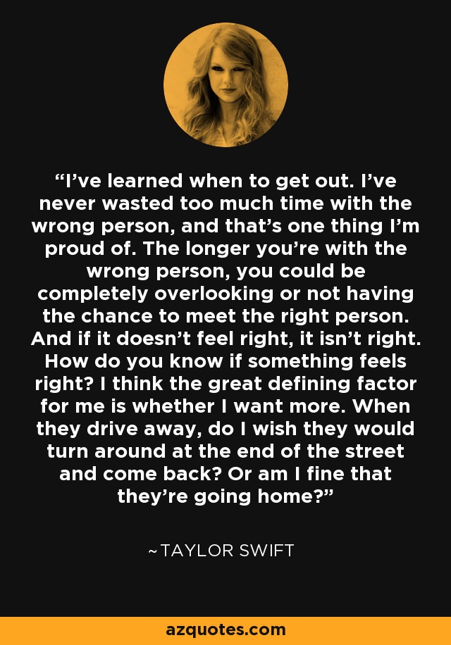 I've learned when to get out. I've never wasted too much time with the wrong person, and that's one thing I'm proud of. The longer you're with the wrong person, you could be completely overlooking or not having the chance to meet the right person. And if it doesn't feel right, it isn't right. How do you know if something feels right? I think the great defining factor for me is whether I want more. When they drive away, do I wish they would turn around at the end of the street and come back? Or am I fine that they're going home? - Taylor Swift