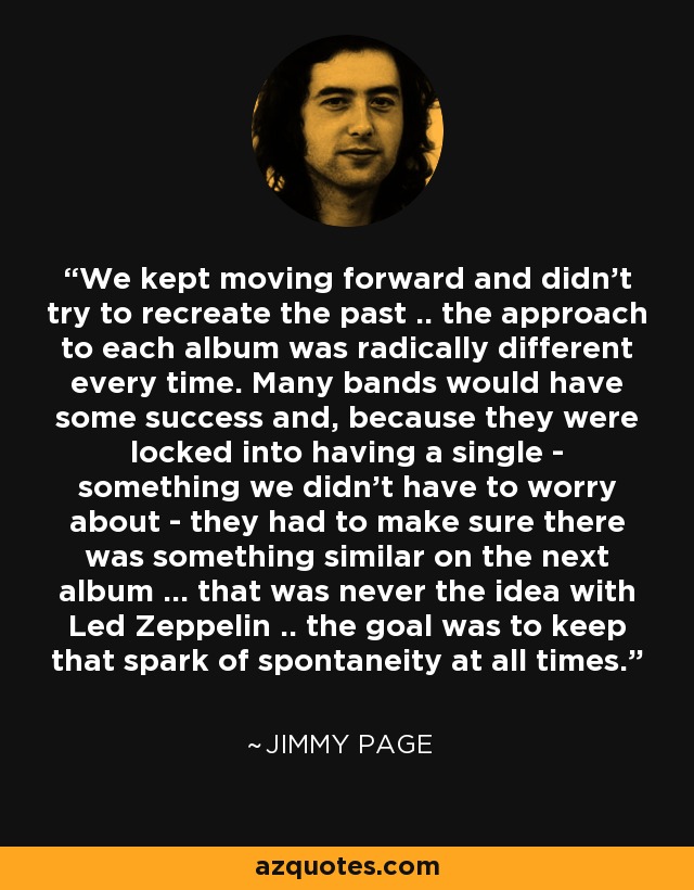 We kept moving forward and didn't try to recreate the past .. the approach to each album was radically different every time. Many bands would have some success and, because they were locked into having a single - something we didn't have to worry about - they had to make sure there was something similar on the next album ... that was never the idea with Led Zeppelin .. the goal was to keep that spark of spontaneity at all times. - Jimmy Page