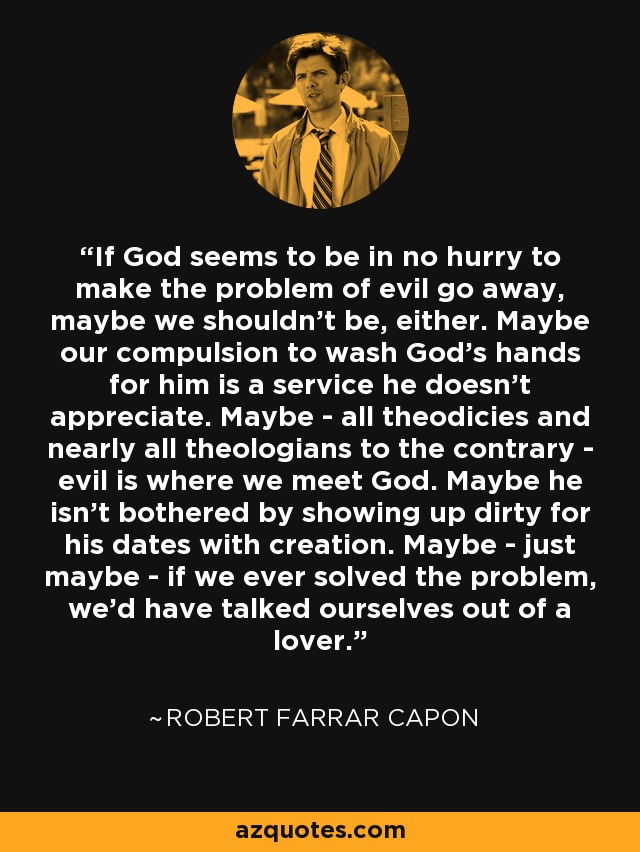 If God seems to be in no hurry to make the problem of evil go away, maybe we shouldn't be, either. Maybe our compulsion to wash God's hands for him is a service he doesn't appreciate. Maybe - all theodicies and nearly all theologians to the contrary - evil is where we meet God. Maybe he isn't bothered by showing up dirty for his dates with creation. Maybe - just maybe - if we ever solved the problem, we'd have talked ourselves out of a lover. - Robert Farrar Capon