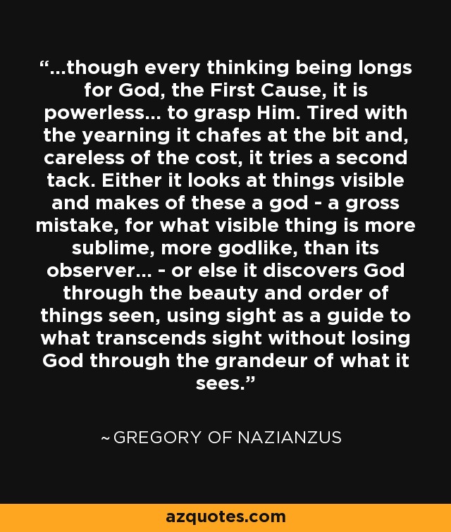 ...though every thinking being longs for God, the First Cause, it is powerless... to grasp Him. Tired with the yearning it chafes at the bit and, careless of the cost, it tries a second tack. Either it looks at things visible and makes of these a god - a gross mistake, for what visible thing is more sublime, more godlike, than its observer... - or else it discovers God through the beauty and order of things seen, using sight as a guide to what transcends sight without losing God through the grandeur of what it sees. - Gregory of Nazianzus