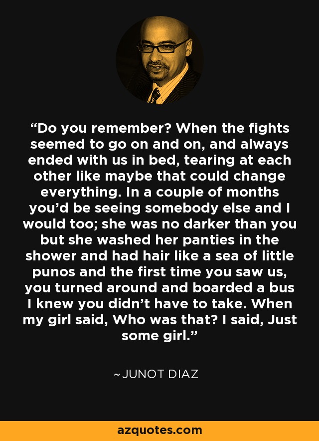 Do you remember? When the fights seemed to go on and on, and always ended with us in bed, tearing at each other like maybe that could change everything. In a couple of months you'd be seeing somebody else and I would too; she was no darker than you but she washed her panties in the shower and had hair like a sea of little punos and the first time you saw us, you turned around and boarded a bus I knew you didn't have to take. When my girl said, Who was that? I said, Just some girl. - Junot Diaz