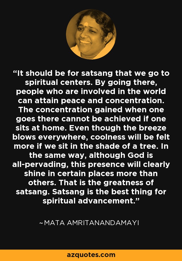 It should be for satsang that we go to spiritual centers. By going there, people who are involved in the world can attain peace and concentration. The concentration gained when one goes there cannot be achieved if one sits at home. Even though the breeze blows everywhere, coolness will be felt more if we sit in the shade of a tree. In the same way, although God is all-pervading, this presence will clearly shine in certain places more than others. That is the greatness of satsang. Satsang is the best thing for spiritual advancement. - Mata Amritanandamayi