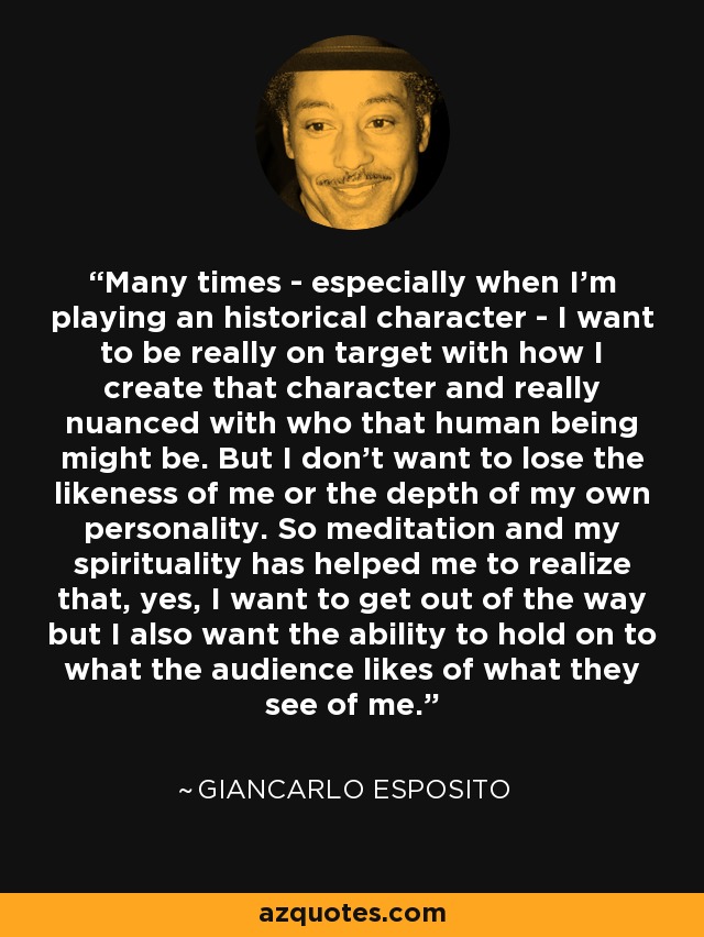 Many times - especially when I'm playing an historical character - I want to be really on target with how I create that character and really nuanced with who that human being might be. But I don't want to lose the likeness of me or the depth of my own personality. So meditation and my spirituality has helped me to realize that, yes, I want to get out of the way but I also want the ability to hold on to what the audience likes of what they see of me. - Giancarlo Esposito