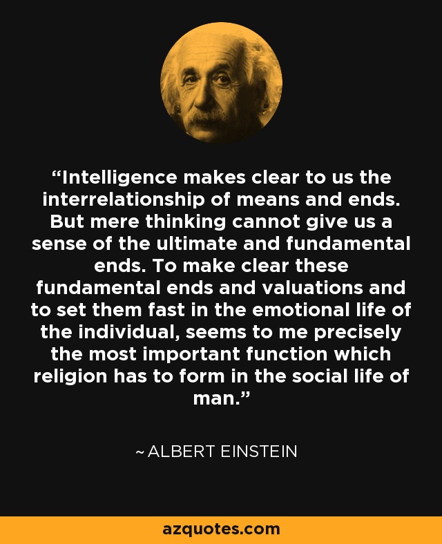 Intelligence makes clear to us the interrelationship of means and ends. But mere thinking cannot give us a sense of the ultimate and fundamental ends. To make clear these fundamental ends and valuations and to set them fast in the emotional life of the individual, seems to me precisely the most important function which religion has to form in the social life of man. - Albert Einstein Intelligence makes clear to us the interrelationship of means and ends. But mere thinking cannot give us a sense of the ultimate and fundamental ends. To make clear these fundamental ends and valuations and to set them fast in the emotional life of the individual, seems to me precisely the most important function which religion has to form in the social life of man. - Albert Einstein