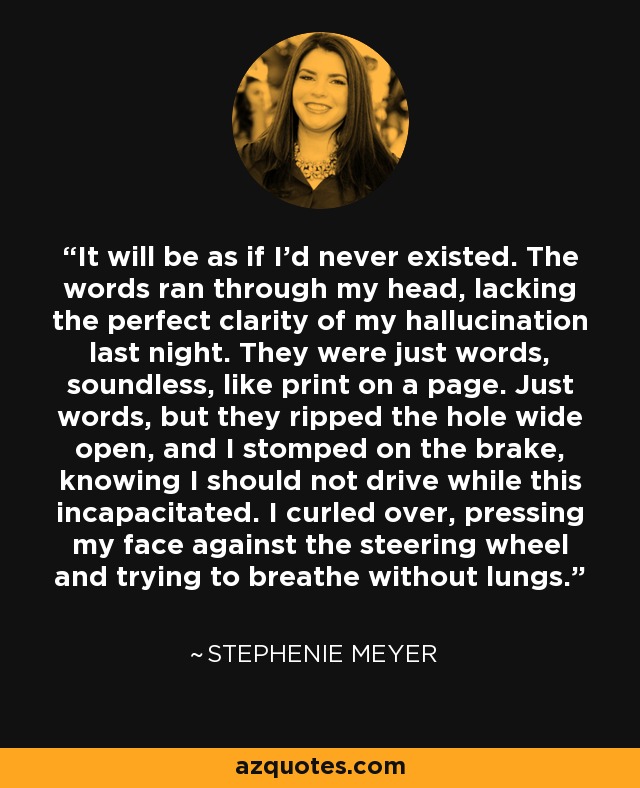 It will be as if I'd never existed. The words ran through my head, lacking the perfect clarity of my hallucination last night. They were just words, soundless, like print on a page. Just words, but they ripped the hole wide open, and I stomped on the brake, knowing I should not drive while this incapacitated. I curled over, pressing my face against the steering wheel and trying to breathe without lungs. - Stephenie Meyer