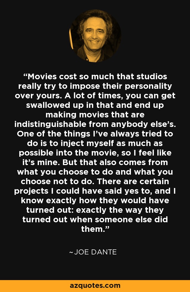 Movies cost so much that studios really try to impose their personality over yours. A lot of times, you can get swallowed up in that and end up making movies that are indistinguishable from anybody else's. One of the things I've always tried to do is to inject myself as much as possible into the movie, so I feel like it's mine. But that also comes from what you choose to do and what you choose not to do. There are certain projects I could have said yes to, and I know exactly how they would have turned out: exactly the way they turned out when someone else did them. - Joe Dante