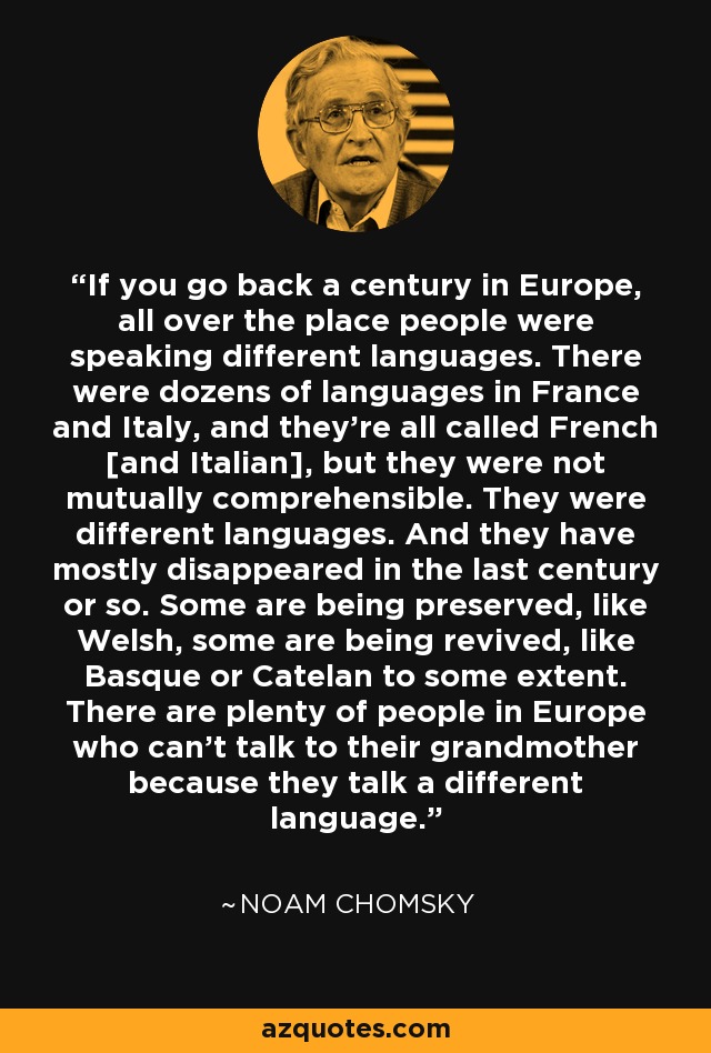 If you go back a century in Europe, all over the place people were speaking different languages. There were dozens of languages in France and Italy, and they're all called French [and Italian], but they were not mutually comprehensible. They were different languages. And they have mostly disappeared in the last century or so. Some are being preserved, like Welsh, some are being revived, like Basque or Catelan to some extent. There are plenty of people in Europe who can't talk to their grandmother because they talk a different language. - Noam Chomsky