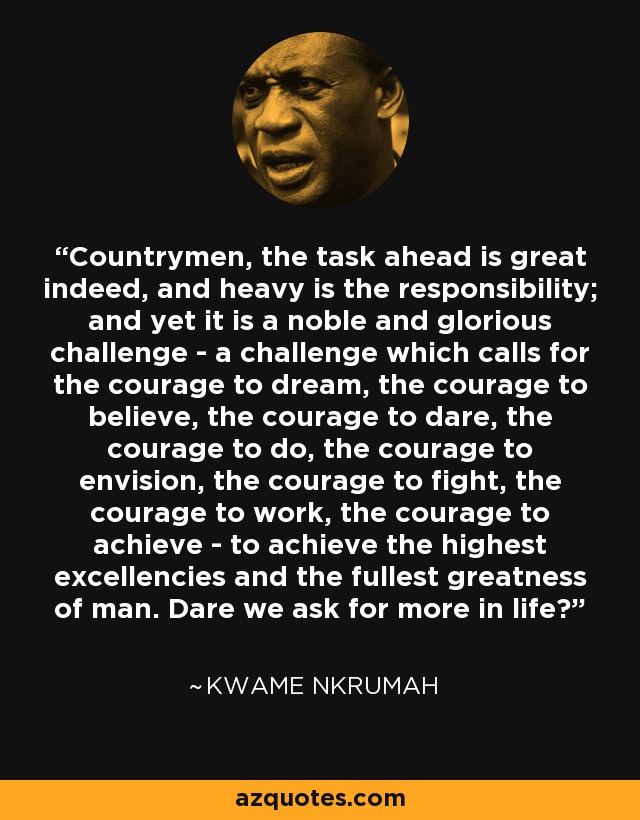 Countrymen, the task ahead is great indeed, and heavy is the responsibility; and yet it is a noble and glorious challenge - a challenge which calls for the courage to dream, the courage to believe, the courage to dare, the courage to do, the courage to envision, the courage to fight, the courage to work, the courage to achieve - to achieve the highest excellencies and the fullest greatness of man. Dare we ask for more in life? - Kwame Nkrumah