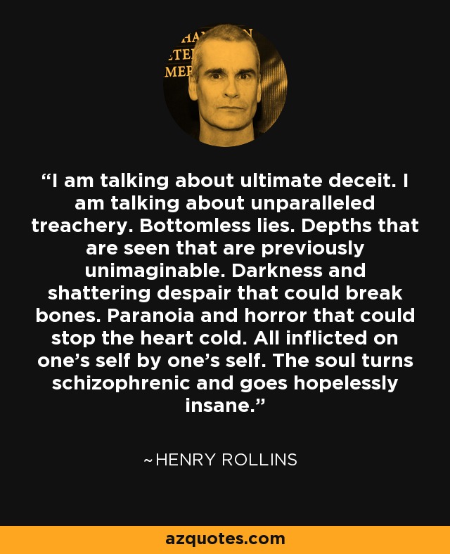 I am talking about ultimate deceit. I am talking about unparalleled treachery. Bottomless lies. Depths that are seen that are previously unimaginable. Darkness and shattering despair that could break bones. Paranoia and horror that could stop the heart cold. All inflicted on one's self by one's self. The soul turns schizophrenic and goes hopelessly insane. - Henry Rollins