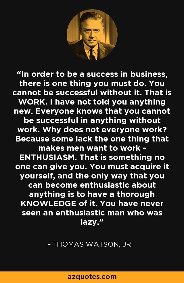 In order to be a success in business, there is one thing you must do. You cannot be successful without it. That is WORK. I have not told you anything new. Everyone knows that you cannot be successful in anything without work. Why does not everyone work? Because some lack the one thing that makes men want to work - ENTHUSIASM. That is something no one can give you. You must acquire it yourself, and the only way that you can become enthusiastic about anything is to have a thorough KNOWLEDGE of it. You have never seen an enthusiastic man who was lazy. - Thomas Watson, Jr.