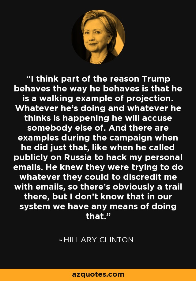 I think part of the reason Trump behaves the way he behaves is that he is a walking example of projection. Whatever he's doing and whatever he thinks is happening he will accuse somebody else of. And there are examples during the campaign when he did just that, like when he called publicly on Russia to hack my personal emails. He knew they were trying to do whatever they could to discredit me with emails, so there's obviously a trail there, but I don't know that in our system we have any means of doing that. - Hillary Clinton