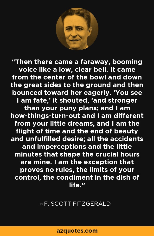 Then there came a faraway, booming voice like a low, clear bell. It came from the center of the bowl and down the great sides to the ground and then bounced toward her eagerly. 'You see I am fate,' it shouted, 'and stronger than your puny plans; and I am how-things-turn-out and I am different from your little dreams, and I am the flight of time and the end of beauty and unfulfilled desire; all the accidents and imperceptions and the little minutes that shape the crucial hours are mine. I am the exception that proves no rules, the limits of your control, the condiment in the dish of life. - F. Scott Fitzgerald