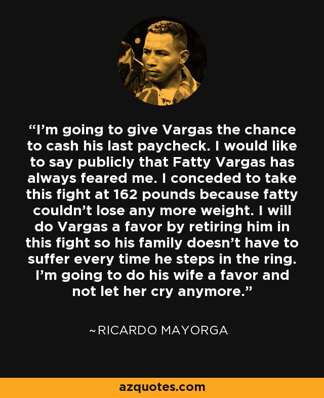 I'm going to give Vargas the chance to cash his last paycheck. I would like to say publicly that Fatty Vargas has always feared me. I conceded to take this fight at 162 pounds because fatty couldn't lose any more weight. I will do Vargas a favor by retiring him in this fight so his family doesn't have to suffer every time he steps in the ring. I'm going to do his wife a favor and not let her cry anymore. - Ricardo Mayorga