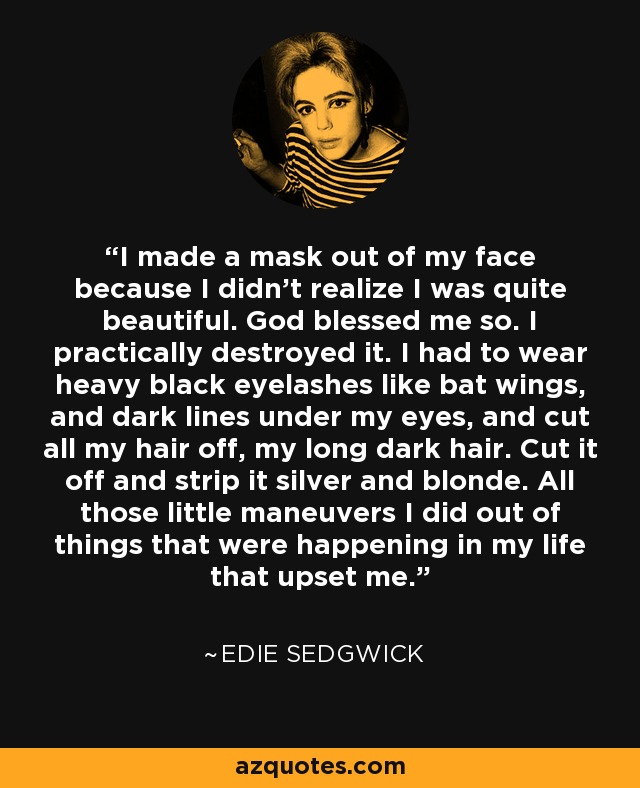 I made a mask out of my face because I didn't realize I was quite beautiful. God blessed me so. I practically destroyed it. I had to wear heavy black eyelashes like bat wings, and dark lines under my eyes, and cut all my hair off, my long dark hair. Cut it off and strip it silver and blonde. All those little maneuvers I did out of things that were happening in my life that upset me. - Edie Sedgwick