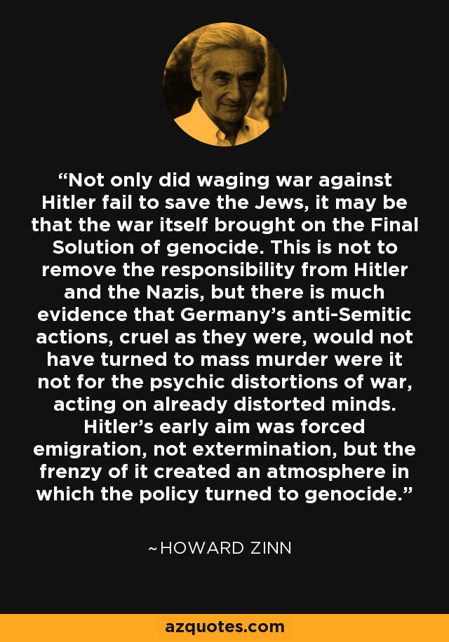 Not only did waging war against Hitler fail to save the Jews, it may be that the war itself brought on the Final Solution of genocide. This is not to remove the responsibility from Hitler and the Nazis, but there is much evidence that Germany's anti-Semitic actions, cruel as they were, would not have turned to mass murder were it not for the psychic distortions of war, acting on already distorted minds. Hitler's early aim was forced emigration, not extermination, but the frenzy of it created an atmosphere in which the policy turned to genocide. - Howard Zinn