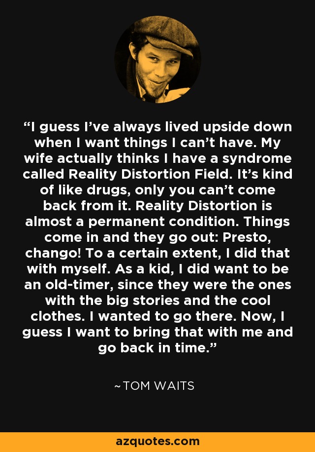 I guess I've always lived upside down when I want things I can't have. My wife actually thinks I have a syndrome called Reality Distortion Field. It's kind of like drugs, only you can't come back from it. Reality Distortion is almost a permanent condition. Things come in and they go out: Presto, chango! To a certain extent, I did that with myself. As a kid, I did want to be an old-timer, since they were the ones with the big stories and the cool clothes. I wanted to go there. Now, I guess I want to bring that with me and go back in time. - Tom Waits
