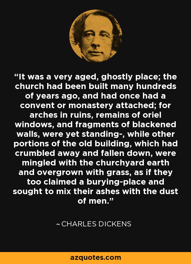 It was a very aged, ghostly place; the church had been built many hundreds of years ago, and had once had a convent or monastery attached; for arches in ruins, remains of oriel windows, and fragments of blackened walls, were yet standing-, while other portions of the old building, which had crumbled away and fallen down, were mingled with the churchyard earth and overgrown with grass, as if they too claimed a burying-place and sought to mix their ashes with the dust of men. - Charles Dickens