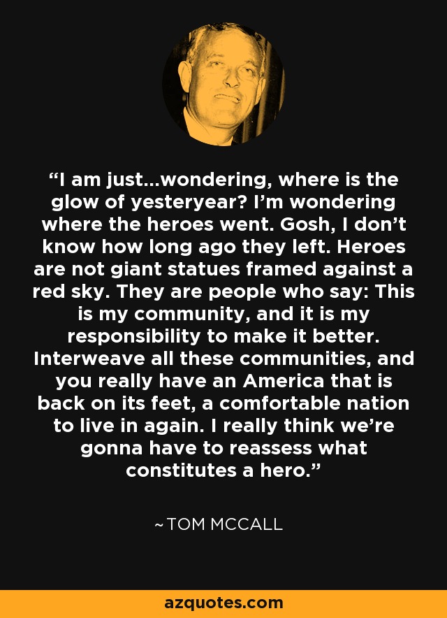 I am just...wondering, where is the glow of yesteryear? I'm wondering where the heroes went. Gosh, I don't know how long ago they left. Heroes are not giant statues framed against a red sky. They are people who say: This is my community, and it is my responsibility to make it better. Interweave all these communities, and you really have an America that is back on its feet, a comfortable nation to live in again. I really think we're gonna have to reassess what constitutes a hero. - Tom McCall