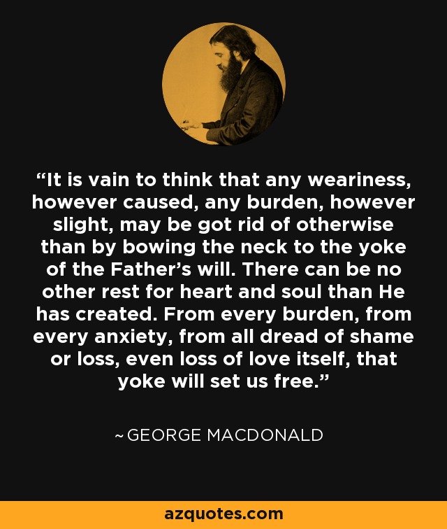 It is vain to think that any weariness, however caused, any burden, however slight, may be got rid of otherwise than by bowing the neck to the yoke of the Father's will. There can be no other rest for heart and soul than He has created. From every burden, from every anxiety, from all dread of shame or loss, even loss of love itself, that yoke will set us free. - George MacDonald