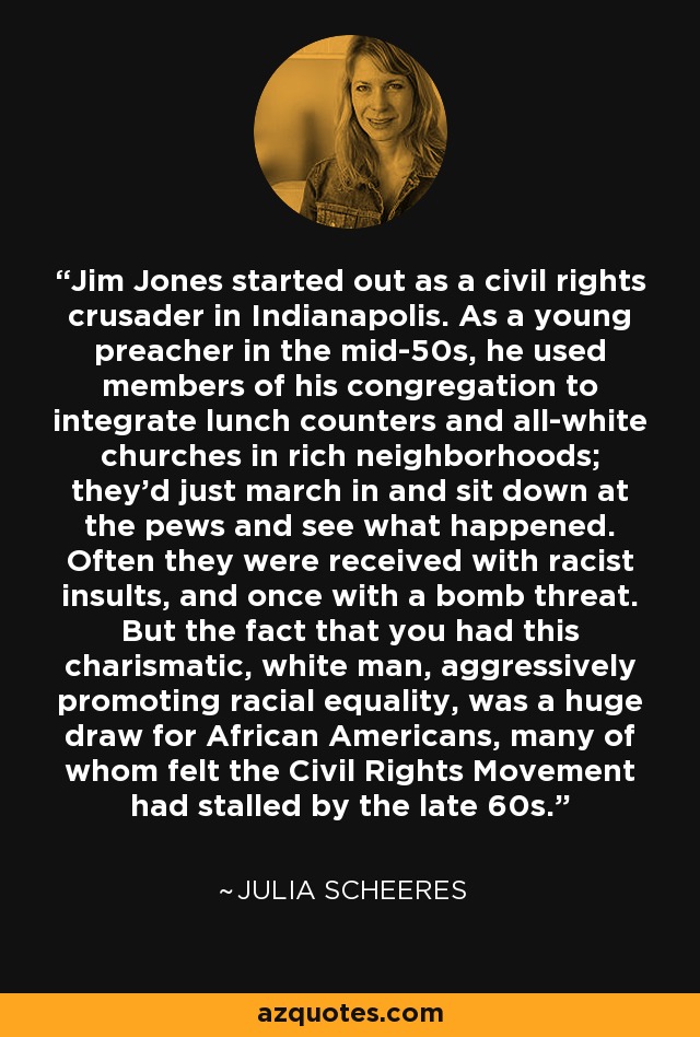 Jim Jones started out as a civil rights crusader in Indianapolis. As a young preacher in the mid-50s, he used members of his congregation to integrate lunch counters and all-white churches in rich neighborhoods; they'd just march in and sit down at the pews and see what happened. Often they were received with racist insults, and once with a bomb threat. But the fact that you had this charismatic, white man, aggressively promoting racial equality, was a huge draw for African Americans, many of whom felt the Civil Rights Movement had stalled by the late 60s. - Julia Scheeres