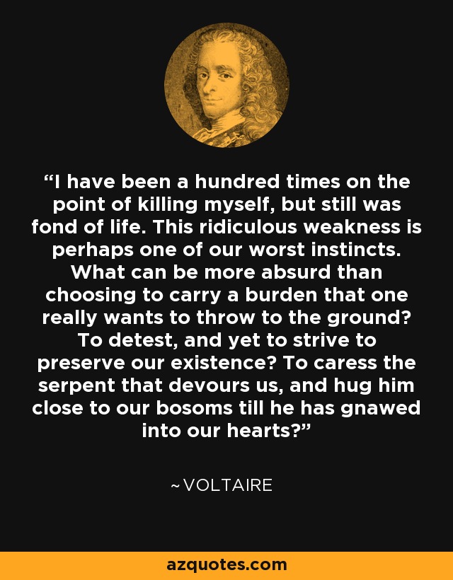 I have been a hundred times on the point of killing myself, but still was fond of life. This ridiculous weakness is perhaps one of our worst instincts. What can be more absurd than choosing to carry a burden that one really wants to throw to the ground? To detest, and yet to strive to preserve our existence? To caress the serpent that devours us, and hug him close to our bosoms till he has gnawed into our hearts? - Voltaire