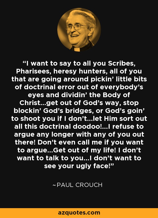 I want to say to all you Scribes, Pharisees, heresy hunters, all of you that are going around pickin' little bits of doctrinal error out of everybody's eyes and dividin' the Body of Christ...get out of God's way, stop blockin' God's bridges, or God's goin' to shoot you if I don't...let Him sort out all this doctrinal doodoo!...I refuse to argue any longer with any of you out there! Don't even call me if you want to argue...Get out of my life! I don't want to talk to you...I don't want to see your ugly face! - Paul Crouch
