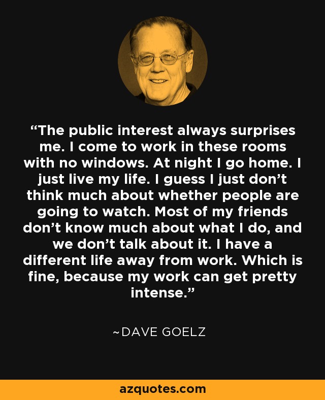 The public interest always surprises me. I come to work in these rooms with no windows. At night I go home. I just live my life. I guess I just don't think much about whether people are going to watch. Most of my friends don't know much about what I do, and we don't talk about it. I have a different life away from work. Which is fine, because my work can get pretty intense. - Dave Goelz