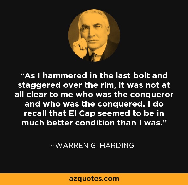 As I hammered in the last bolt and staggered over the rim, it was not at all clear to me who was the conqueror and who was the conquered. I do recall that El Cap seemed to be in much better condition than I was. - Warren Harding