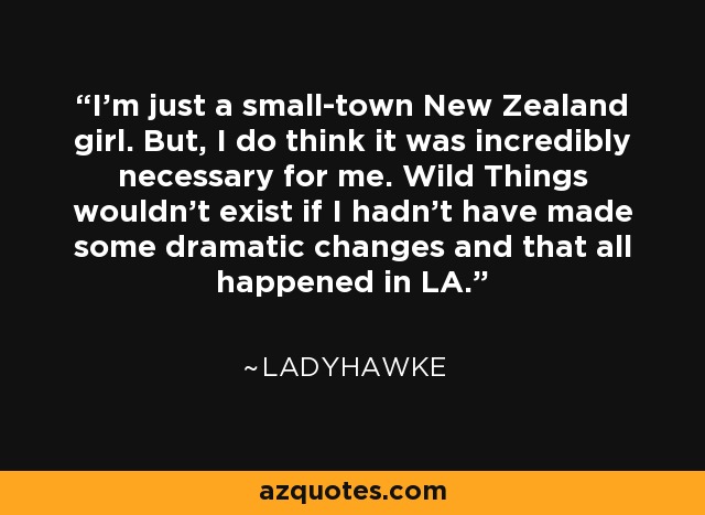 I'm just a small-town New Zealand girl. But, I do think it was incredibly necessary for me. Wild Things wouldn't exist if I hadn't have made some dramatic changes and that all happened in LA. - Ladyhawke