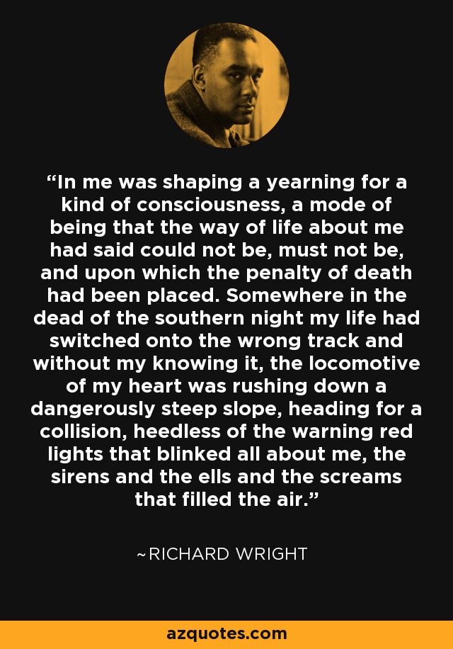 In me was shaping a yearning for a kind of consciousness, a mode of being that the way of life about me had said could not be, must not be, and upon which the penalty of death had been placed. Somewhere in the dead of the southern night my life had switched onto the wrong track and without my knowing it, the locomotive of my heart was rushing down a dangerously steep slope, heading for a collision, heedless of the warning red lights that blinked all about me, the sirens and the ells and the screams that filled the air. - Richard Wright