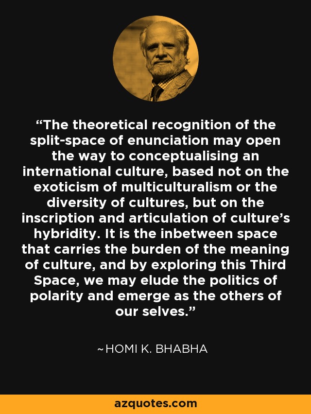 The theoretical recognition of the split-space of enunciation may open the way to conceptualising an international culture, based not on the exoticism of multiculturalism or the diversity of cultures, but on the inscription and articulation of culture's hybridity. It is the inbetween space that carries the burden of the meaning of culture, and by exploring this Third Space, we may elude the politics of polarity and emerge as the others of our selves. - Homi K. Bhabha
