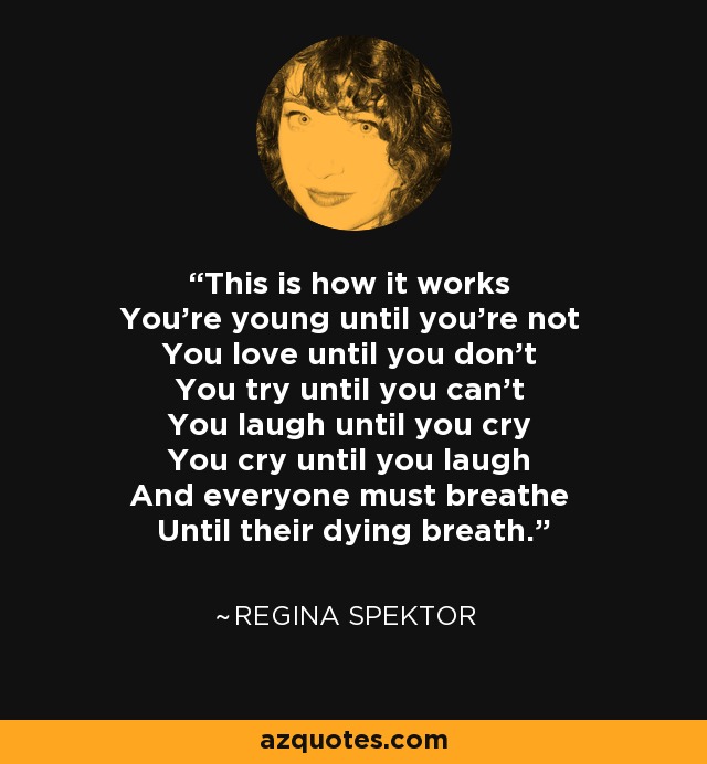 This is how it works You're young until you're not You love until you don't You try until you can't You laugh until you cry You cry until you laugh And everyone must breathe Until their dying breath. - Regina Spektor