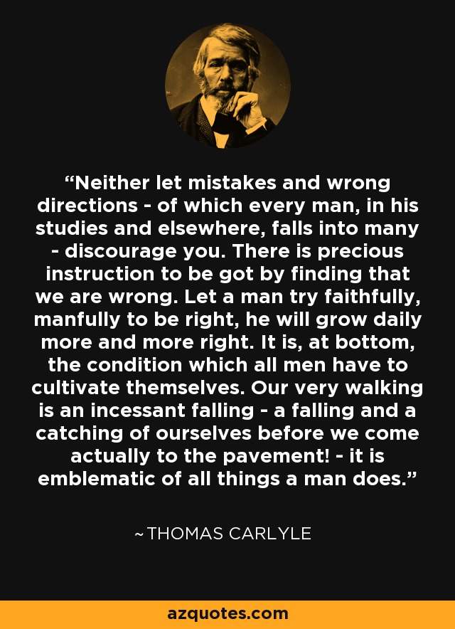 Neither let mistakes and wrong directions - of which every man, in his studies and elsewhere, falls into many - discourage you. There is precious instruction to be got by finding that we are wrong. Let a man try faithfully, manfully to be right, he will grow daily more and more right. It is, at bottom, the condition which all men have to cultivate themselves. Our very walking is an incessant falling - a falling and a catching of ourselves before we come actually to the pavement! - it is emblematic of all things a man does. - Thomas Carlyle