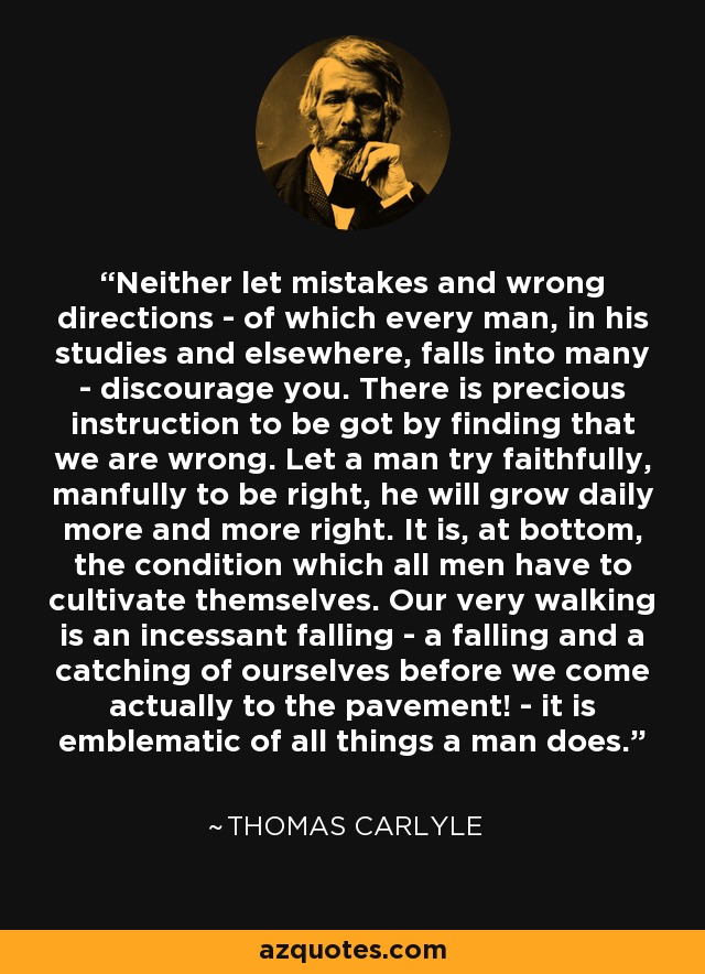 Neither let mistakes and wrong directions - of which every man, in his studies and elsewhere, falls into many - discourage you. There is precious instruction to be got by finding that we are wrong. Let a man try faithfully, manfully to be right, he will grow daily more and more right. It is, at bottom, the condition which all men have to cultivate themselves. Our very walking is an incessant falling - a falling and a catching of ourselves before we come actually to the pavement! - it is emblematic of all things a man does. - Thomas Carlyle