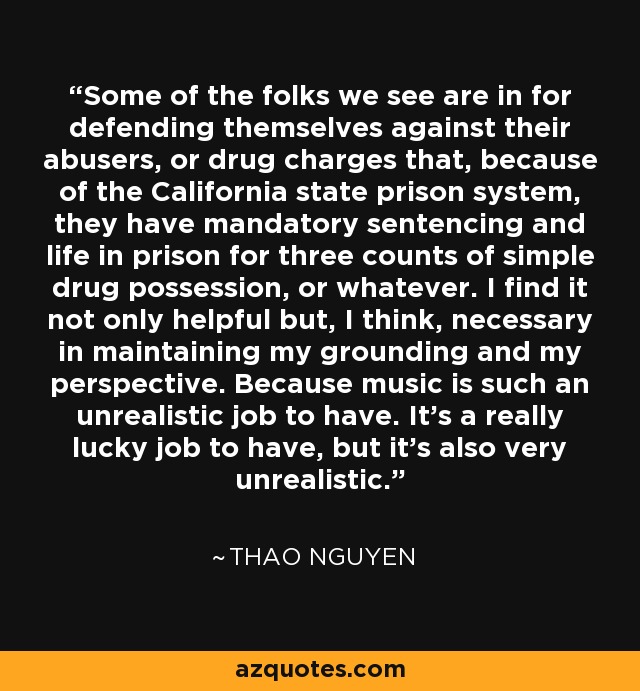 Some of the folks we see are in for defending themselves against their abusers, or drug charges that, because of the California state prison system, they have mandatory sentencing and life in prison for three counts of simple drug possession, or whatever. I find it not only helpful but, I think, necessary in maintaining my grounding and my perspective. Because music is such an unrealistic job to have. It's a really lucky job to have, but it's also very unrealistic. - Thao Nguyen