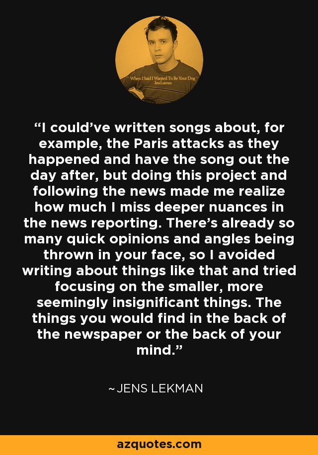 I could've written songs about, for example, the Paris attacks as they happened and have the song out the day after, but doing this project and following the news made me realize how much I miss deeper nuances in the news reporting. There's already so many quick opinions and angles being thrown in your face, so I avoided writing about things like that and tried focusing on the smaller, more seemingly insignificant things. The things you would find in the back of the newspaper or the back of your mind. - Jens Lekman