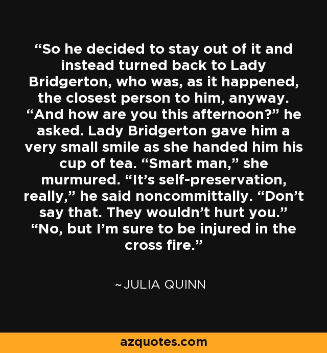 So he decided to stay out of it and instead turned back to Lady Bridgerton, who was, as it happened, the closest person to him, anyway. “And how are you this afternoon?” he asked. Lady Bridgerton gave him a very small smile as she handed him his cup of tea. “Smart man,” she murmured. “It’s self-preservation, really,” he said noncommittally. “Don’t say that. They wouldn’t hurt you.” “No, but I’m sure to be injured in the cross fire. - Julia Quinn