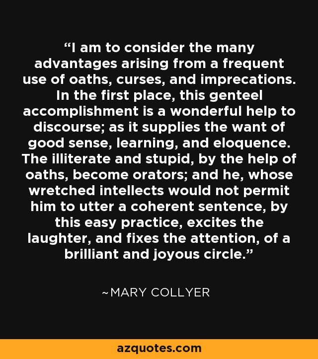 I am to consider the many advantages arising from a frequent use of oaths, curses, and imprecations. In the first place, this genteel accomplishment is a wonderful help to discourse; as it supplies the want of good sense, learning, and eloquence. The illiterate and stupid, by the help of oaths, become orators; and he, whose wretched intellects would not permit him to utter a coherent sentence, by this easy practice, excites the laughter, and fixes the attention, of a brilliant and joyous circle. - Mary Collyer