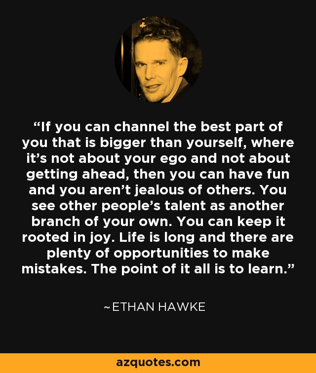 If you can channel the best part of you that is bigger than yourself, where it’s not about your ego and not about getting ahead, then you can have fun and you aren’t jealous of others. You see other people's talent as another branch of your own. You can keep it rooted in joy. Life is long and there are plenty of opportunities to make mistakes. The point of it all is to learn. - Ethan Hawke