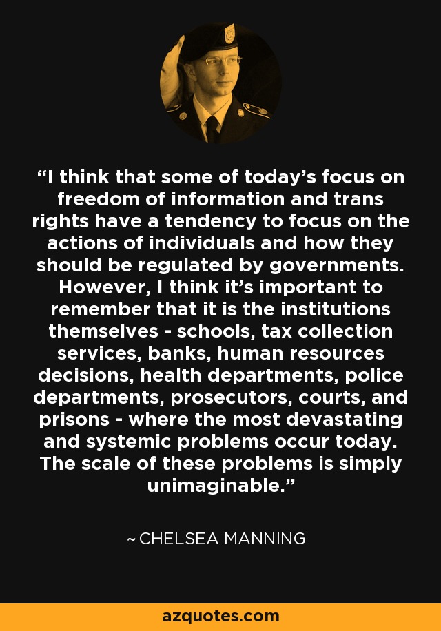 I think that some of today's focus on freedom of information and trans rights have a tendency to focus on the actions of individuals and how they should be regulated by governments. However, I think it's important to remember that it is the institutions themselves - schools, tax collection services, banks, human resources decisions, health departments, police departments, prosecutors, courts, and prisons - where the most devastating and systemic problems occur today. The scale of these problems is simply unimaginable. - Chelsea Manning