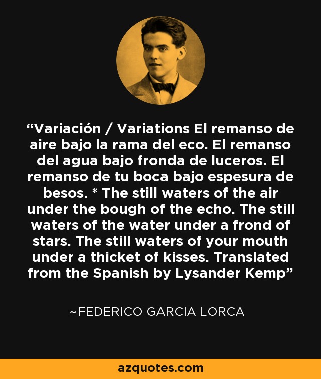 Variación / Variations El remanso de aire bajo la rama del eco. El remanso del agua bajo fronda de luceros. El remanso de tu boca bajo espesura de besos. * The still waters of the air under the bough of the echo. The still waters of the water under a frond of stars. The still waters of your mouth under a thicket of kisses. Translated from the Spanish by Lysander Kemp - Federico Garcia Lorca