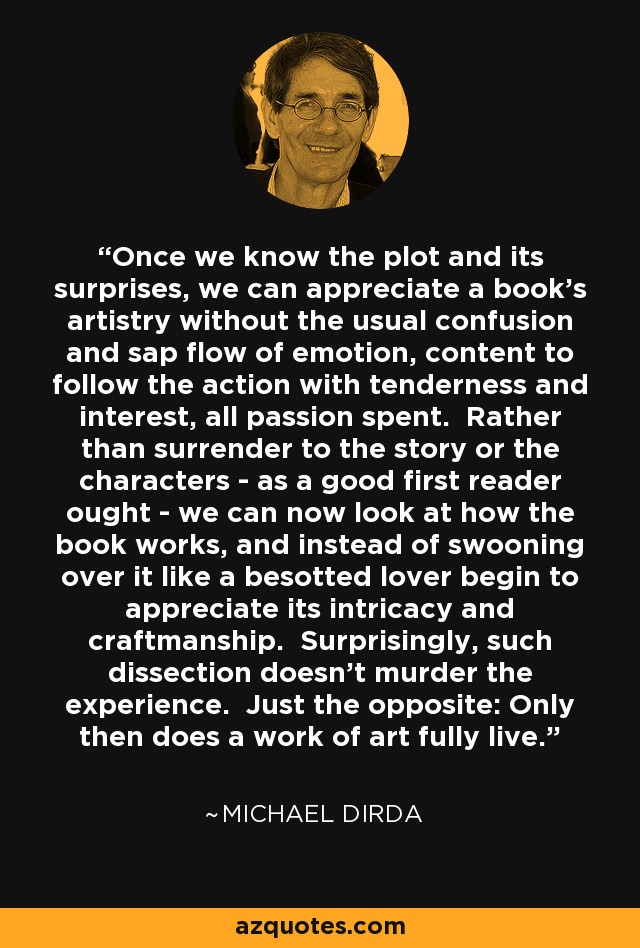 Once we know the plot and its surprises, we can appreciate a book's artistry without the usual confusion and sap flow of emotion, content to follow the action with tenderness and interest, all passion spent. Rather than surrender to the story or the characters - as a good first reader ought - we can now look at how the book works, and instead of swooning over it like a besotted lover begin to appreciate its intricacy and craftmanship. Surprisingly, such dissection doesn't murder the experience. Just the opposite: Only then does a work of art fully live. - Michael Dirda