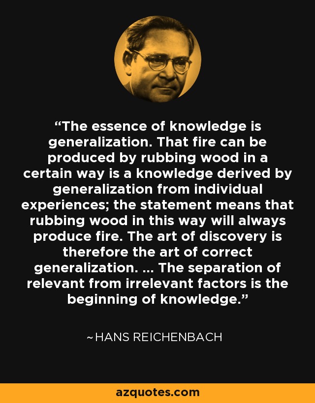 The essence of knowledge is generalization. That fire can be produced by rubbing wood in a certain way is a knowledge derived by generalization from individual experiences; the statement means that rubbing wood in this way will always produce fire. The art of discovery is therefore the art of correct generalization. ... The separation of relevant from irrelevant factors is the beginning of knowledge. - Hans Reichenbach