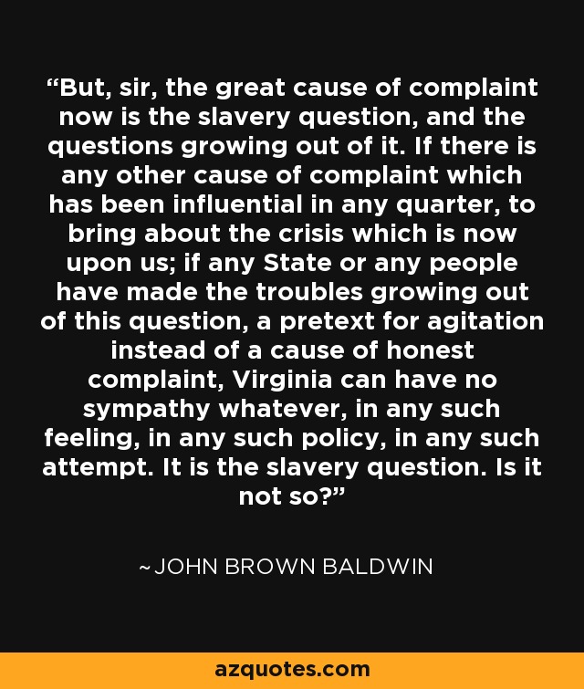 But, sir, the great cause of complaint now is the slavery question, and the questions growing out of it. If there is any other cause of complaint which has been influential in any quarter, to bring about the crisis which is now upon us; if any State or any people have made the troubles growing out of this question, a pretext for agitation instead of a cause of honest complaint, Virginia can have no sympathy whatever, in any such feeling, in any such policy, in any such attempt. It is the slavery question. Is it not so? - John Brown Baldwin